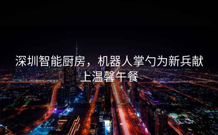 深圳智能廚房，機器人掌勺為新兵獻上溫馨午餐