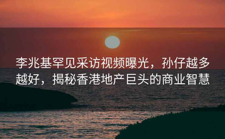 李兆基罕見采訪視頻曝光，孫仔越多越好，揭秘香港地產巨頭的商業智慧