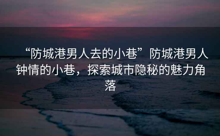 “防城港男人去的小巷”防城港男人鐘情的小巷，探索城市隱秘的魅力角落
