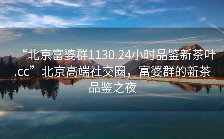 “北京富婆群1130.24小時品鑒新茶葉.cc”北京高端社交圈，富婆群的新茶品鑒之夜