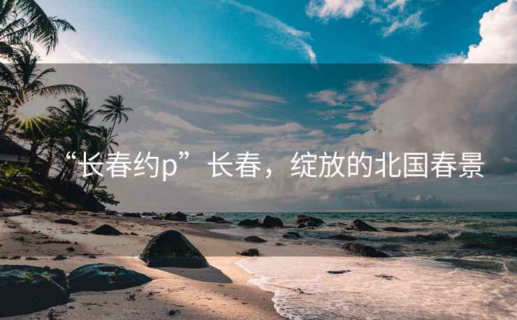 “長春約p”長春，綻放的北國春景