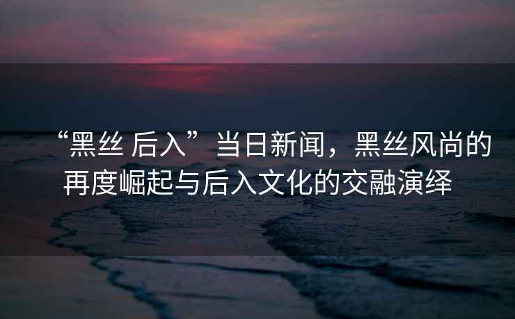 “黑絲 后入”當日新聞，黑絲風尚的再度崛起與后入文化的交融演繹
