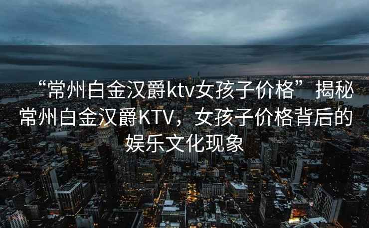 “常州白金漢爵ktv女孩子價格”揭秘常州白金漢爵KTV，女孩子價格背后的娛樂文化現象