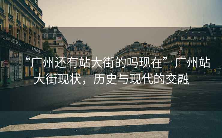 “廣州還有站大街的嗎現在”廣州站大街現狀，歷史與現代的交融