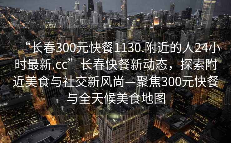 “長春300元快餐1130.附近的人24小時最新.cc”長春快餐新動態，探索附近美食與社交新風尚—聚焦300元快餐與全天候美食地圖
