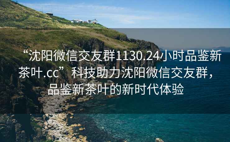 “沈陽微信交友群1130.24小時品鑒新茶葉.cc”科技助力沈陽微信交友群，品鑒新茶葉的新時代體驗