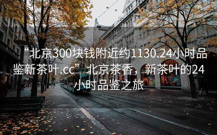 “北京300塊錢附近約1130.24小時品鑒新茶葉.cc”北京茶香，新茶葉的24小時品鑒之旅