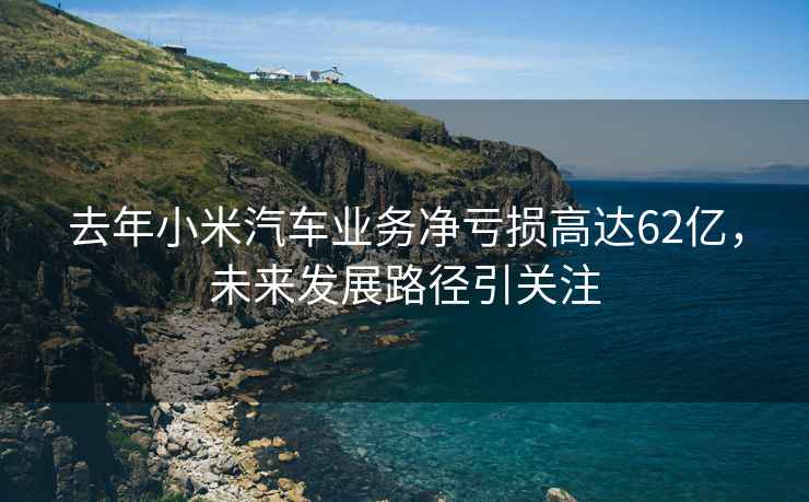 去年小米汽車業務凈虧損高達62億，未來發展路徑引關注