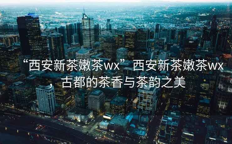 “西安新茶嫩茶wx”西安新茶嫩茶wx，古都的茶香與茶韻之美