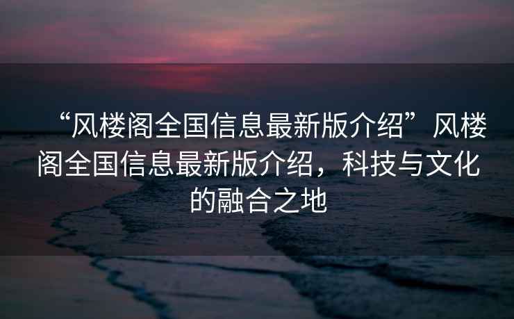 “風(fēng)樓閣全國信息最新版介紹”風(fēng)樓閣全國信息最新版介紹，科技與文化的融合之地