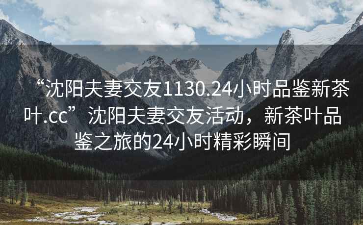 “沈陽(yáng)夫妻交友1130.24小時(shí)品鑒新茶葉.cc”沈陽(yáng)夫妻交友活動(dòng)，新茶葉品鑒之旅的24小時(shí)精彩瞬間