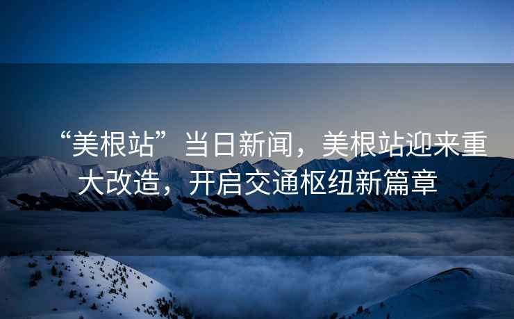 “美根站”當日新聞，美根站迎來重大改造，開啟交通樞紐新篇章