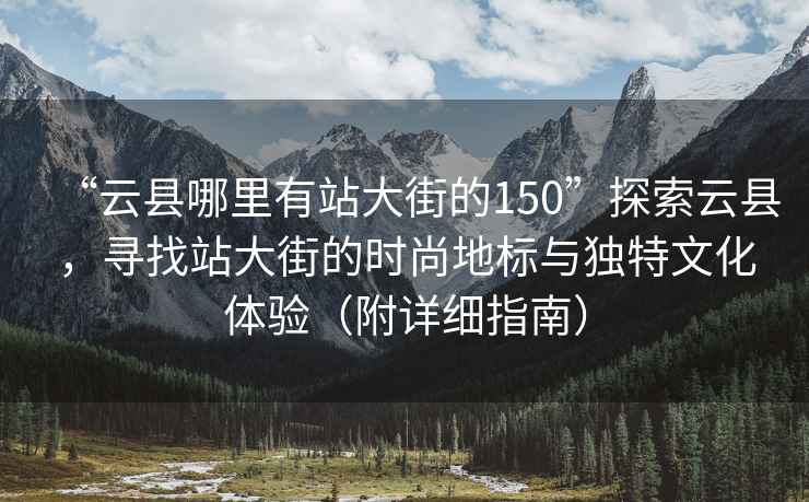 “云縣哪里有站大街的150”探索云縣，尋找站大街的時尚地標(biāo)與獨特文化體驗（附詳細(xì)指南）