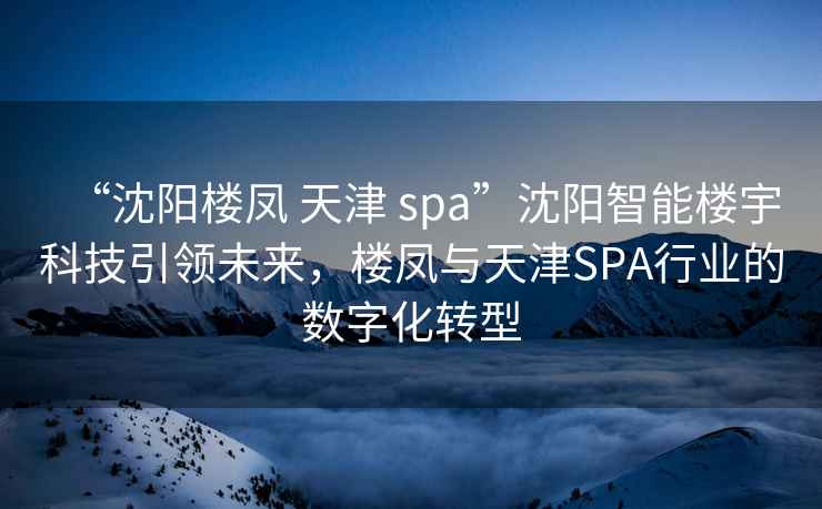 “沈陽樓鳳 天津 spa”沈陽智能樓宇科技引領(lǐng)未來，樓鳳與天津SPA行業(yè)的數(shù)字化轉(zhuǎn)型