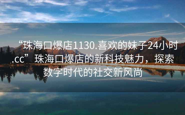 “珠海口爆店1130.喜歡的妹子24小時.cc”珠海口爆店的新科技魅力，探索數字時代的社交新風尚