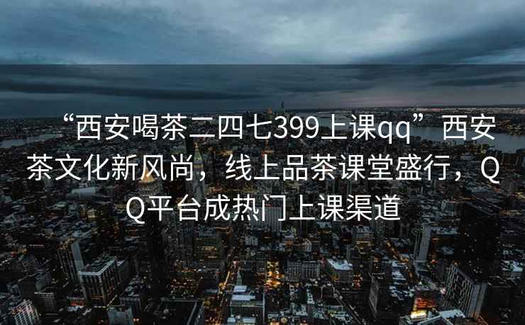 “西安喝茶二四七399上課qq”西安茶文化新風(fēng)尚，線上品茶課堂盛行，QQ平臺(tái)成熱門上課渠道