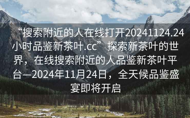 “搜索附近的人在線打開20241124.24小時(shí)品鑒新茶葉.cc”探索新茶葉的世界，在線搜索附近的人品鑒新茶葉平臺(tái)—2024年11月24日，全天候品鑒盛宴即將開啟