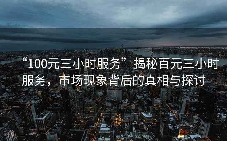 “100元三小時服務(wù)”揭秘百元三小時服務(wù)，市場現(xiàn)象背后的真相與探討