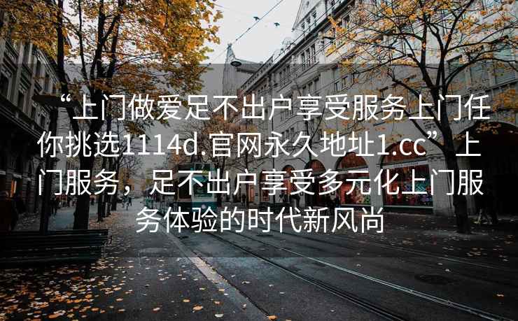 “上門做愛足不出戶享受服務上門任你挑選1114d.官網(wǎng)永久地址1.cc”上門服務，足不出戶享受多元化上門服務體驗的時代新風尚