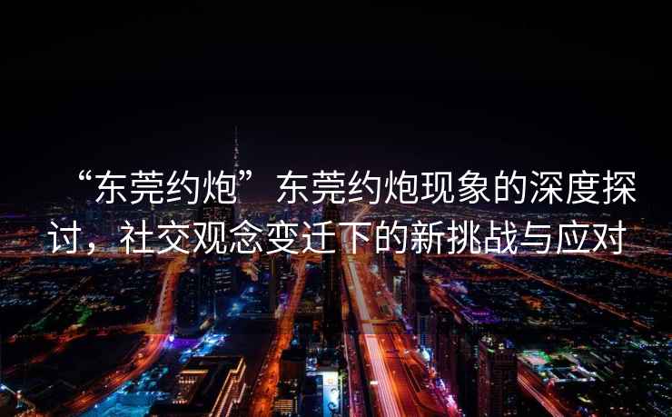 “東莞約炮”東莞約炮現(xiàn)象的深度探討，社交觀念變遷下的新挑戰(zhàn)與應(yīng)對(duì)