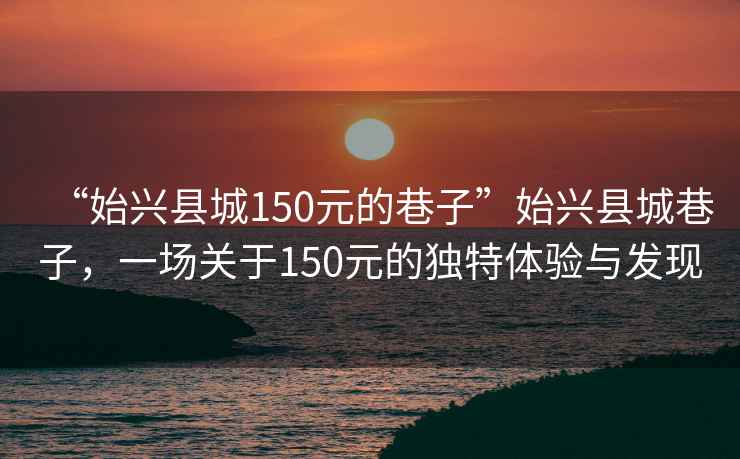 “始興縣城150元的巷子”始興縣城巷子，一場關于150元的獨特體驗與發(fā)現(xiàn)
