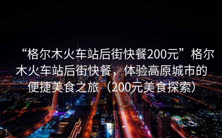 “格爾木火車站后街快餐200元”格爾木火車站后街快餐，體驗高原城市的便捷美食之旅（200元美食探索）