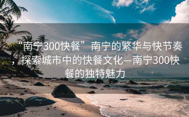 “南寧300快餐”南寧的繁華與快節奏，探索城市中的快餐文化—南寧300快餐的獨特魅力