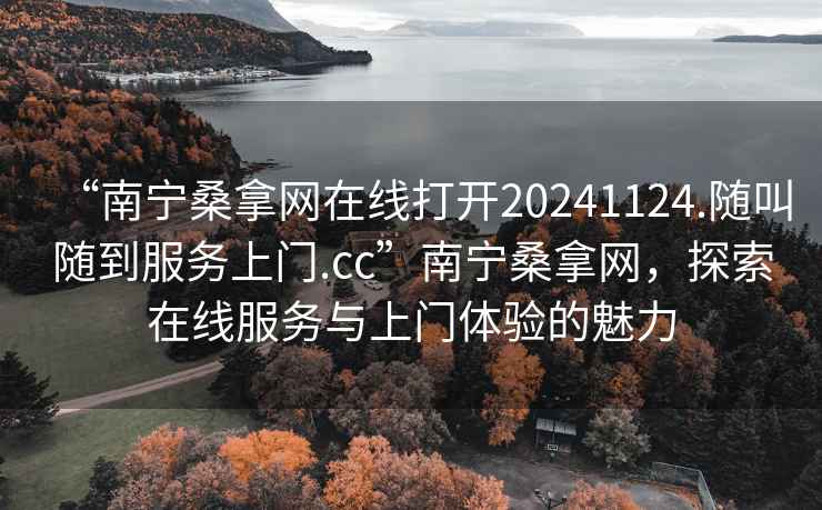“南寧桑拿網(wǎng)在線打開20241124.隨叫隨到服務(wù)上門.cc”南寧桑拿網(wǎng)，探索在線服務(wù)與上門體驗的魅力