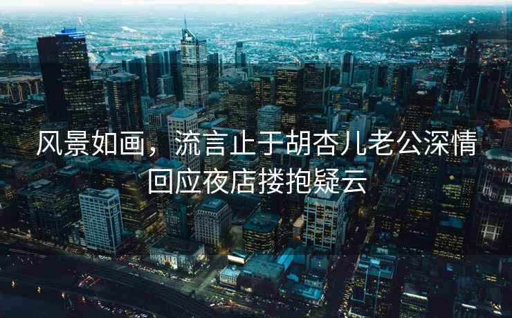 風景如畫，流言止于胡杏兒老公深情回應夜店摟抱疑云
