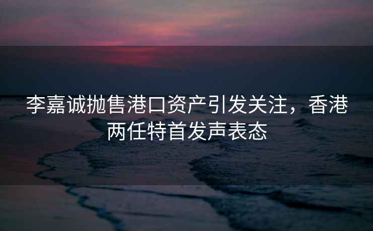 李嘉誠拋售港口資產(chǎn)引發(fā)關(guān)注，香港兩任特首發(fā)聲表態(tài)