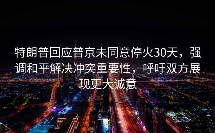 特朗普回應(yīng)普京未同意停火30天，強調(diào)和平解決沖突重要性，呼吁雙方展現(xiàn)更大誠意