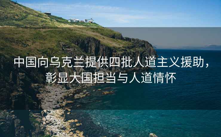 中國向烏克蘭提供四批人道主義援助，彰顯大國擔當與人道情懷