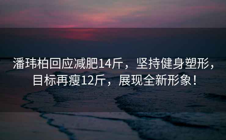 潘瑋柏回應減肥14斤，堅持健身塑形，目標再瘦12斤，展現全新形象！