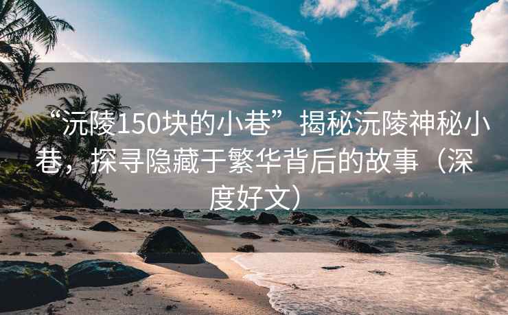 “沅陵150塊的小巷”揭秘沅陵神秘小巷，探尋隱藏于繁華背后的故事（深度好文）