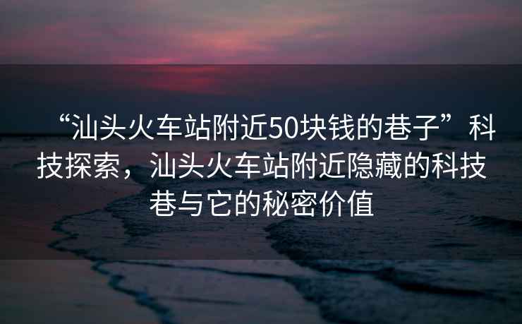 “汕頭火車站附近50塊錢的巷子”科技探索，汕頭火車站附近隱藏的科技巷與它的秘密價值