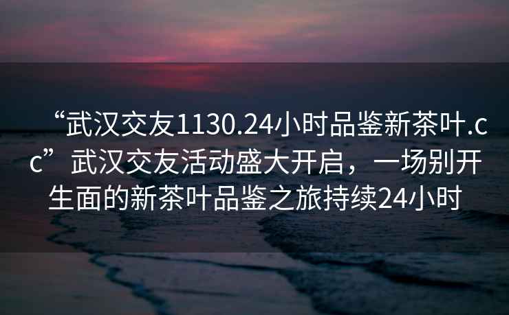 “武漢交友1130.24小時品鑒新茶葉.cc”武漢交友活動盛大開啟，一場別開生面的新茶葉品鑒之旅持續(xù)24小時