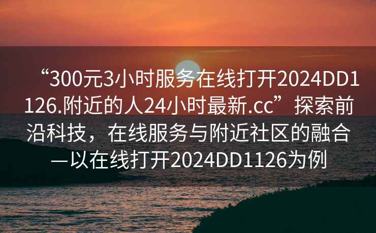 “300元3小時服務在線打開2024DD1126.附近的人24小時最新.cc”探索前沿科技，在線服務與附近社區的融合—以在線打開2024DD1126為例