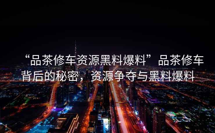 “品茶修車資源黑料爆料”品茶修車背后的秘密，資源爭奪與黑料爆料