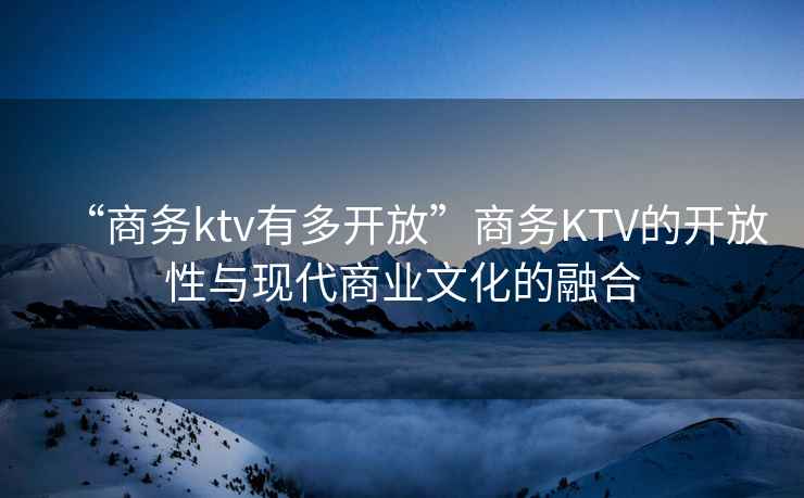 “商務ktv有多開放”商務KTV的開放性與現代商業文化的融合