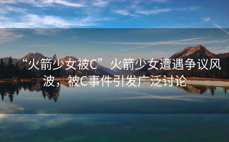 “火箭少女被C”火箭少女遭遇爭議風(fēng)波，被C事件引發(fā)廣泛討論