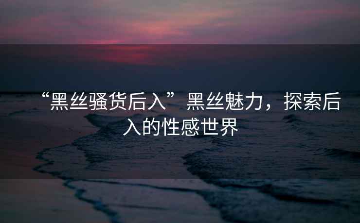 “黑絲騷貨后入”黑絲魅力，探索后入的性感世界