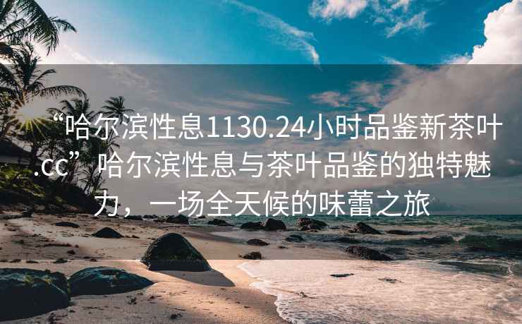 “哈爾濱性息1130.24小時品鑒新茶葉.cc”哈爾濱性息與茶葉品鑒的獨特魅力，一場全天候的味蕾之旅