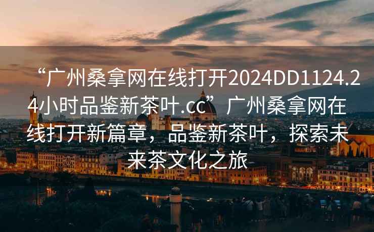 “廣州桑拿網在線打開2024DD1124.24小時品鑒新茶葉.cc”廣州桑拿網在線打開新篇章，品鑒新茶葉，探索未來茶文化之旅
