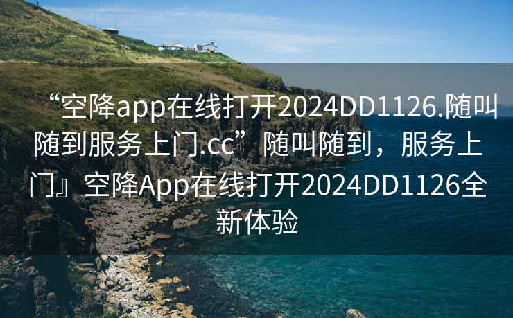 “空降app在線打開2024DD1126.隨叫隨到服務上門.cc”隨叫隨到，服務上門』空降App在線打開2024DD1126全新體驗