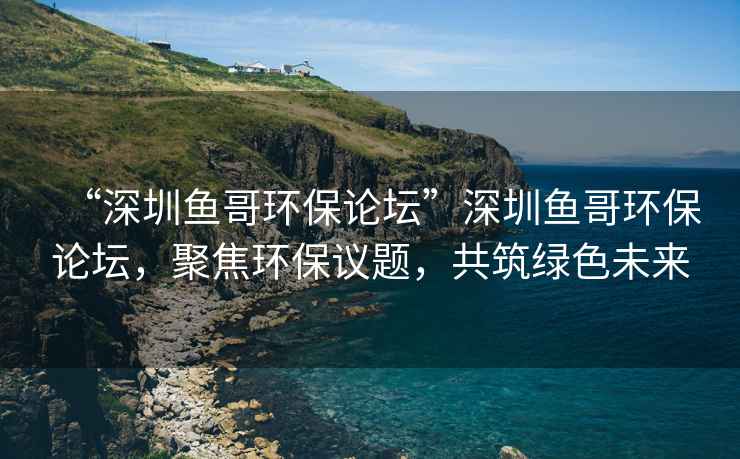 “深圳魚哥環保論壇”深圳魚哥環保論壇，聚焦環保議題，共筑綠色未來