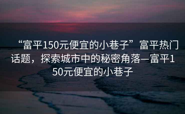 “富平150元便宜的小巷子”富平熱門話題，探索城市中的秘密角落—富平150元便宜的小巷子