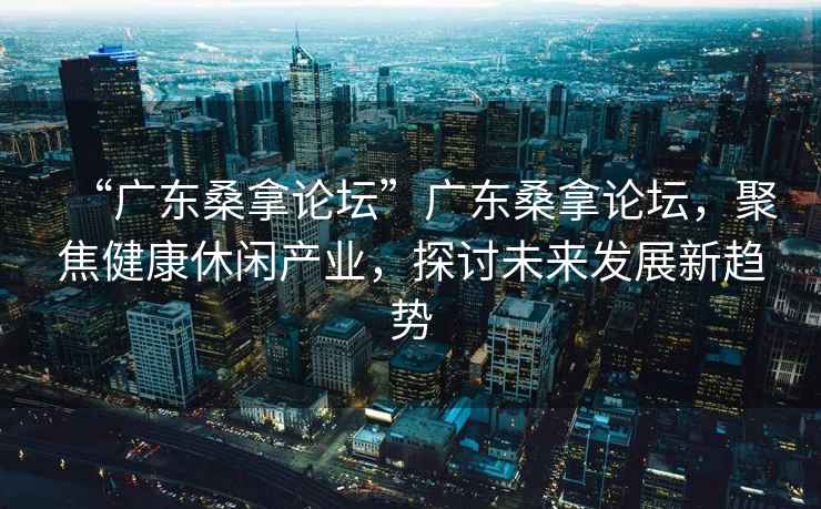 “廣東桑拿論壇”廣東桑拿論壇，聚焦健康休閑產業，探討未來發展新趨勢