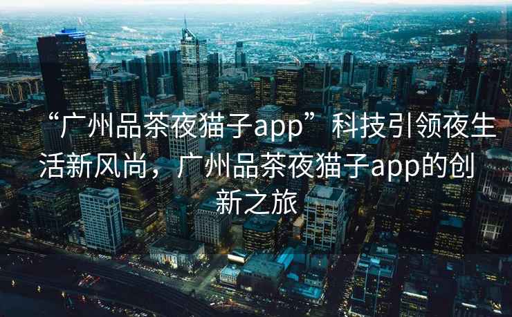 “廣州品茶夜貓子app”科技引領夜生活新風尚，廣州品茶夜貓子app的創新之旅