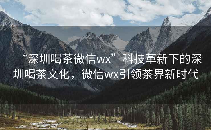 “深圳喝茶微信wx”科技革新下的深圳喝茶文化，微信wx引領茶界新時代