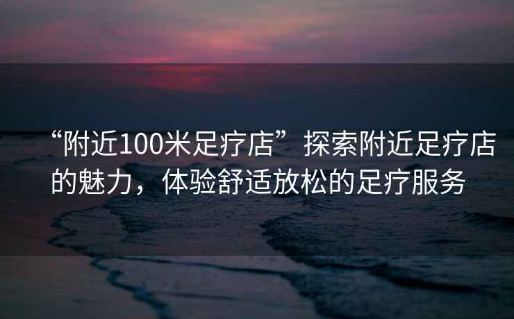 “附近100米足療店”探索附近足療店的魅力，體驗舒適放松的足療服務